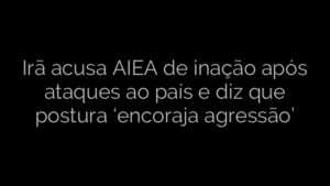 ​Irã acusa AIEA de inação após ataques ao país e diz que postura ‘encoraja agressão’ 